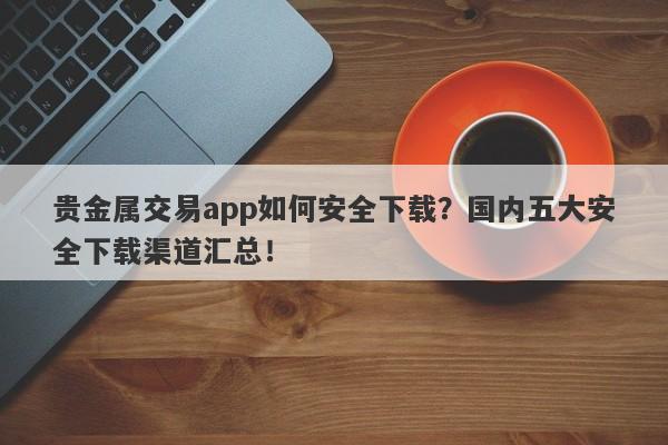 贵金属交易app如何安全下载？国内五大安全下载渠道汇总！