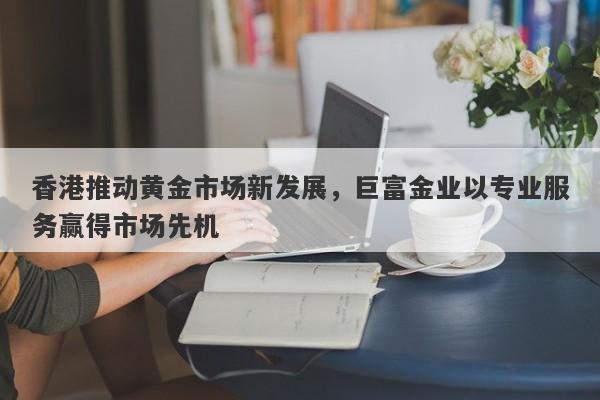 香港推动黄金市场新发展，巨富金业以专业服务赢得市场先机