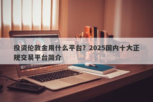 投资伦敦金用什么平台？2025国内十大正规交易平台简介