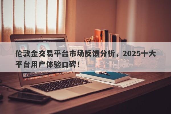 伦敦金交易平台市场反馈分析，2025十大平台用户体验口碑！