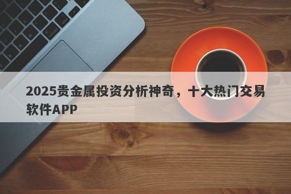 2025贵金属投资分析神奇，十大热门交易软件APP