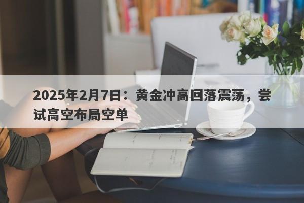 2025年2月7日：黄金冲高回落震荡，尝试高空布局空单