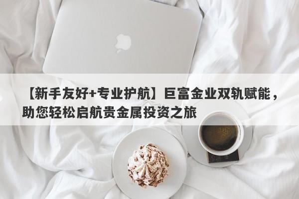 【新手友好+专业护航】巨富金业双轨赋能，助您轻松启航贵金属投资之旅