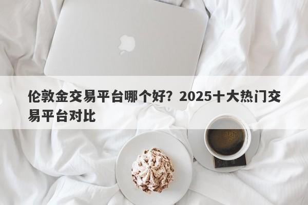 伦敦金交易平台哪个好？2025十大热门交易平台对比