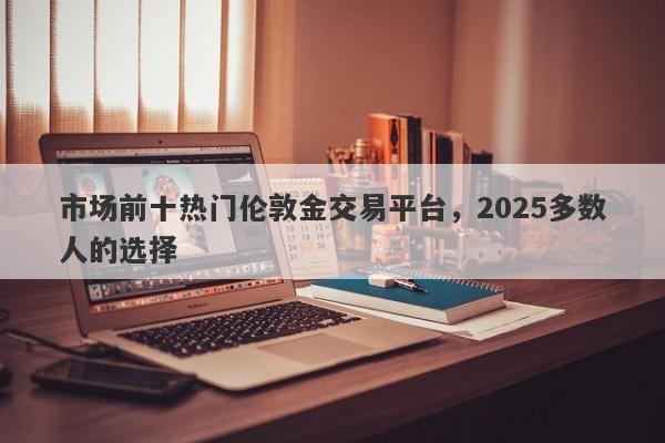 市场前十热门伦敦金交易平台，2025多数人的选择