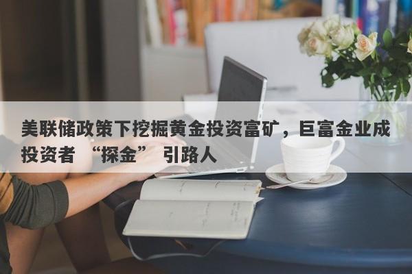 美联储政策下挖掘黄金投资富矿，巨富金业成投资者 “探金” 引路人