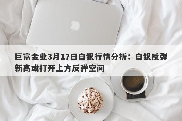 巨富金业3月17日白银行情分析：白银反弹新高或打开上方反弹空间
