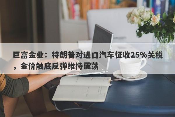 巨富金业：特朗普对进口汽车征收25%关税，金价触底反弹维持震荡