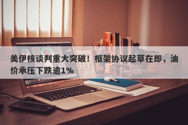 美伊核谈判重大突破！框架协议起草在即，油价承压下跌逾1%