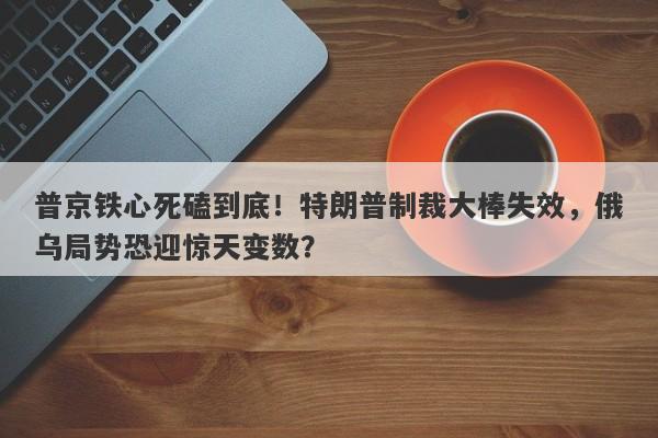 普京铁心死磕到底！特朗普制裁大棒失效，俄乌局势恐迎惊天变数？