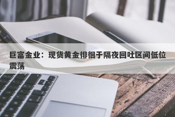 巨富金业：现货黄金徘徊于隔夜回吐区间低位震荡