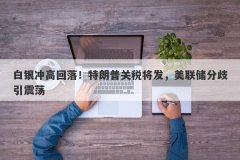 白银冲高回落！特朗普关税将发，美联储分歧引震荡